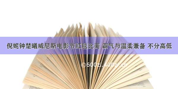 倪妮钟楚曦威尼斯电影节红毯比美 霸气与温柔兼备 不分高低