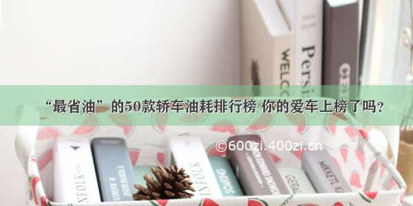 “最省油”的50款轿车油耗排行榜 你的爱车上榜了吗？