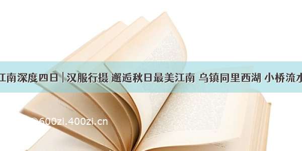 国庆江南深度四日 | 汉服行摄 邂逅秋日最美江南 乌镇同里西湖 小桥流水人家