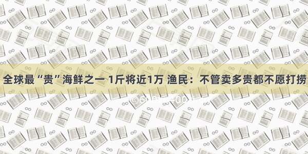 全球最“贵”海鲜之一 1斤将近1万 渔民：不管卖多贵都不愿打捞