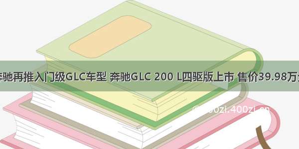 奔驰再推入门级GLC车型 奔驰GLC 200 L四驱版上市 售价39.98万元