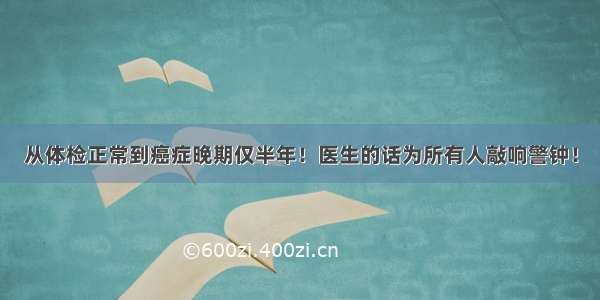 从体检正常到癌症晚期仅半年！医生的话为所有人敲响警钟！