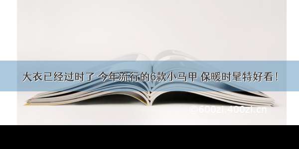 大衣已经过时了 今年流行的6款小马甲 保暖时髦特好看！