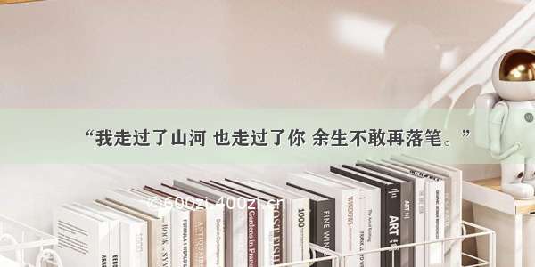 “我走过了山河 也走过了你 余生不敢再落笔。”