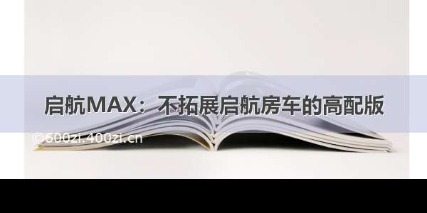 启航MAX：不拓展启航房车的高配版