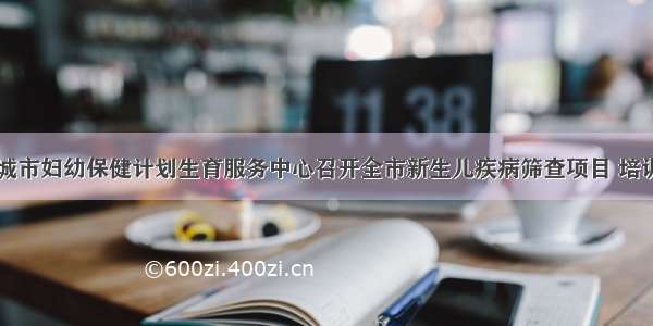 白城市妇幼保健计划生育服务中心召开全市新生儿疾病筛查项目 培训会