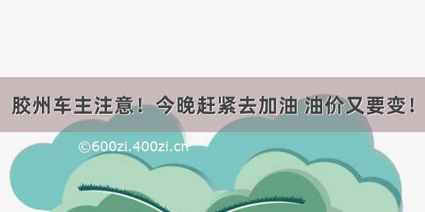 胶州车主注意！今晚赶紧去加油 油价又要变！