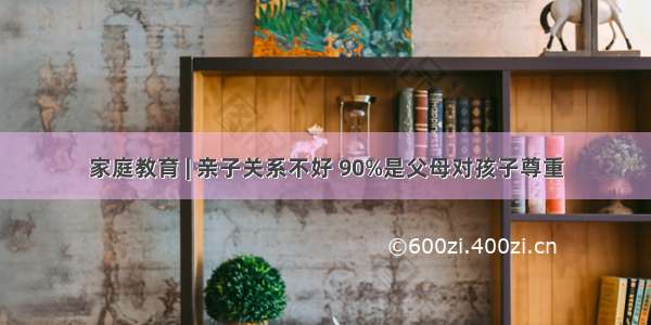 家庭教育 | 亲子关系不好 90%是父母对孩子尊重