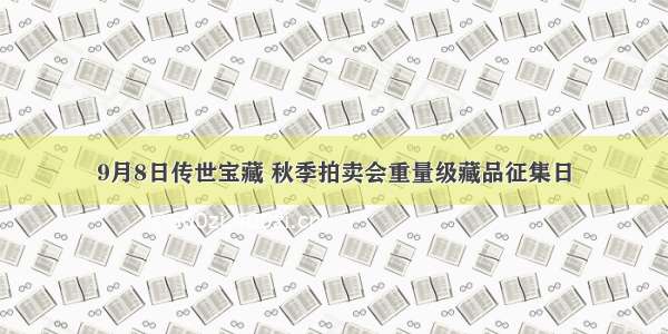 9月8日传世宝藏 秋季拍卖会重量级藏品征集日