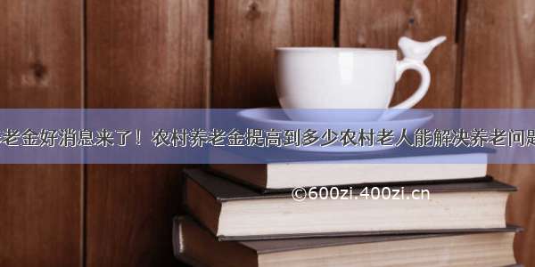 七月通知：养老金好消息来了！农村养老金提高到多少农村老人能解决养老问题？1000元可