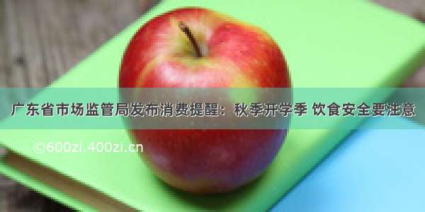 广东省市场监管局发布消费提醒：秋季开学季 饮食安全要注意