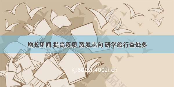 增长见闻 提高素质 激发志向 研学旅行益处多