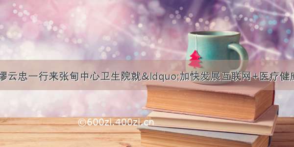 泰州市政协副主席缪云忠一行来张甸中心卫生院就“加快发展互联网+医疗健康”进行专题