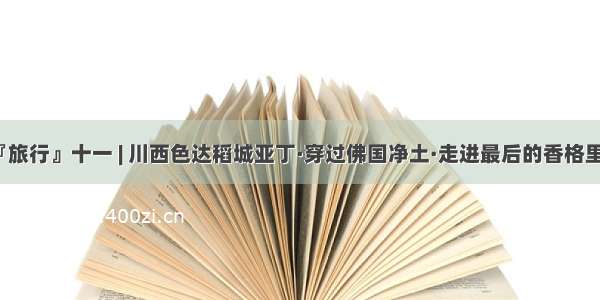 『旅行』十一 | 川西色达稻城亚丁·穿过佛国净土·走进最后的香格里拉