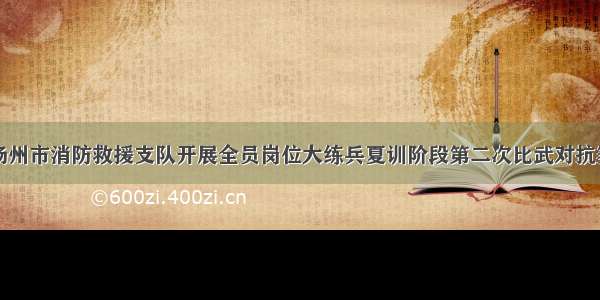 扬州市消防救援支队开展全员岗位大练兵夏训阶段第二次比武对抗赛