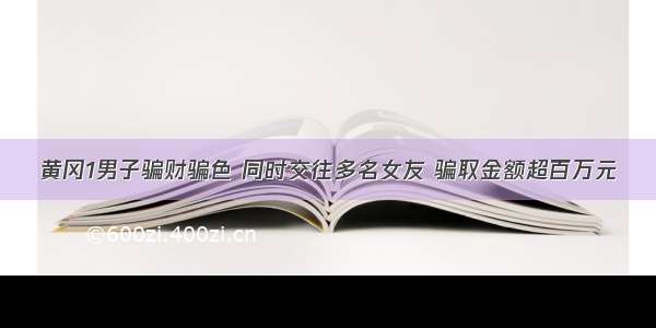 黄冈1男子骗财骗色 同时交往多名女友 骗取金额超百万元