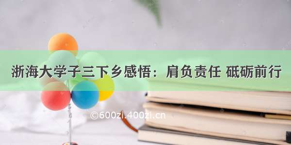 浙海大学子三下乡感悟：肩负责任 砥砺前行