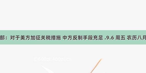 商务部：对于美方加征关税措施 中方反制手段充足 .9.6 周五 农历八月初八