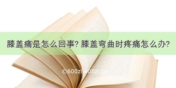 膝盖痛是怎么回事? 膝盖弯曲时疼痛怎么办?