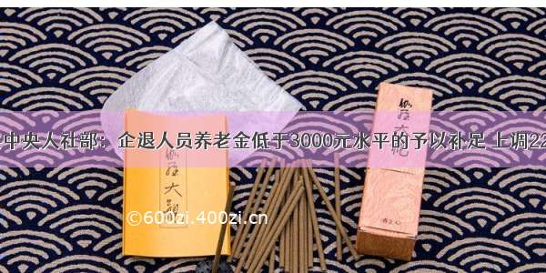 中共中央人社部：企退人员养老金低于3000元水平的予以补足 上调220元