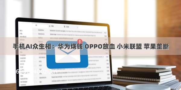 手机AI众生相：华为烧钱 OPPO放血 小米联盟 苹果垄断