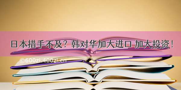 日本措手不及？韩对华加大进口 加大投资！