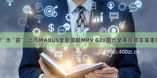 大“智”大“容”  上汽MAXUS全新旗舰MPV G20国六全系成都车展重磅上市