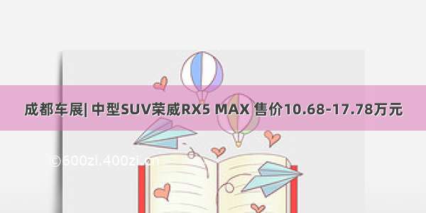 成都车展| 中型SUV荣威RX5 MAX 售价10.68-17.78万元