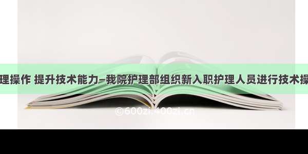 规范护理操作 提升技术能力—我院护理部组织新入职护理人员进行技术操作考核