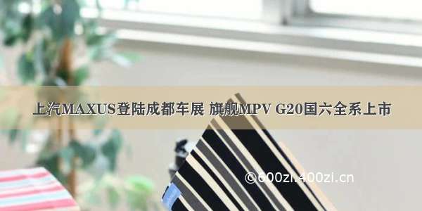 上汽MAXUS登陆成都车展 旗舰MPV G20国六全系上市