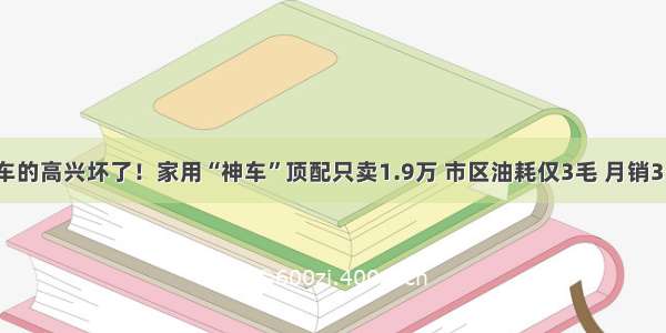 准备买车的高兴坏了！家用“神车”顶配只卖1.9万 市区油耗仅3毛 月销35687台