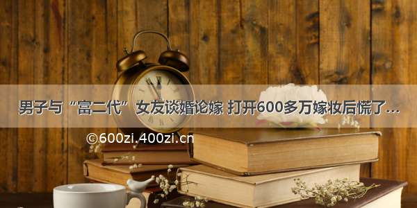 男子与“富二代”女友谈婚论嫁 打开600多万嫁妆后慌了…