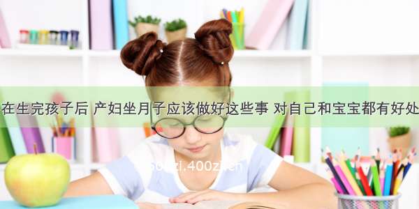 在生完孩子后 产妇坐月子应该做好这些事 对自己和宝宝都有好处