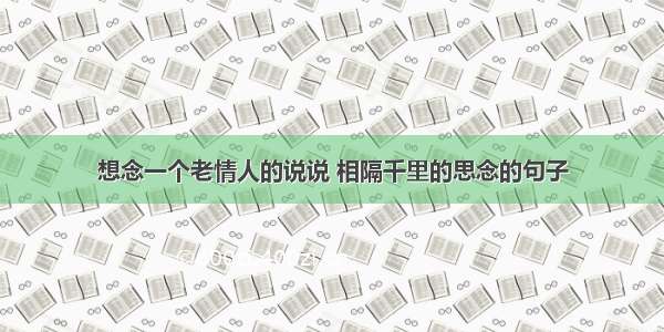 想念一个老情人的说说 相隔千里的思念的句子