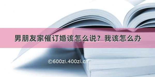 男朋友家催订婚该怎么说？我该怎么办