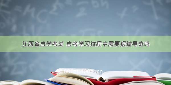 江西省自学考试 自考学习过程中需要报辅导班吗