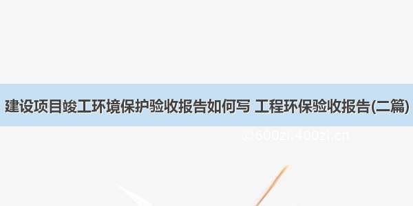 建设项目竣工环境保护验收报告如何写 工程环保验收报告(二篇)