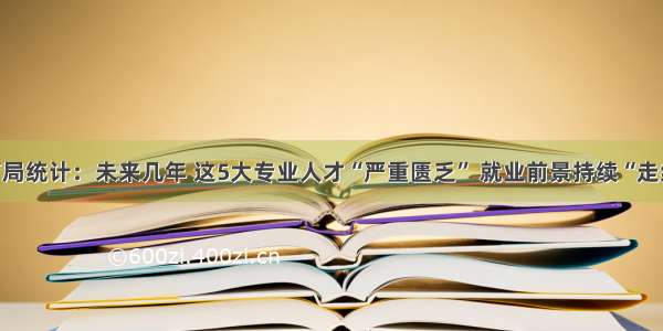 教育局统计：未来几年 这5大专业人才“严重匮乏” 就业前景持续“走红”！