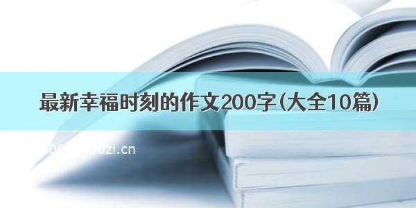 最新幸福时刻的作文200字(大全10篇)