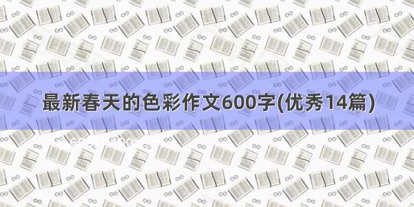 最新春天的色彩作文600字(优秀14篇)