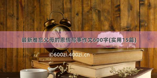 最新难忘父母的恩情写事作文600字(实用15篇)