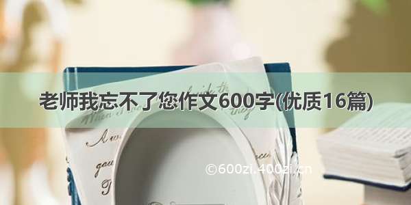 老师我忘不了您作文600字(优质16篇)