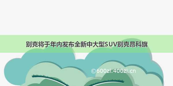 别克将于年内发布全新中大型SUV别克昂科旗