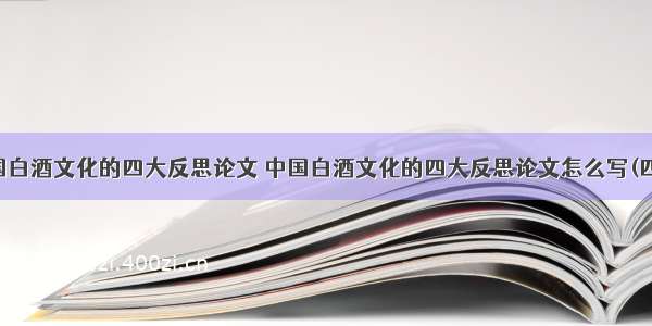 中国白酒文化的四大反思论文 中国白酒文化的四大反思论文怎么写(四篇)