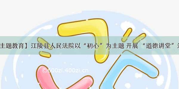 【主题教育】江陵县人民法院以“初心”为主题 开展 “道德讲堂”活动
