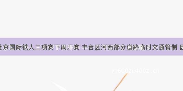 注意！北京国际铁人三项赛下周开赛 丰台区河西部分道路临时交通管制 园博园 千