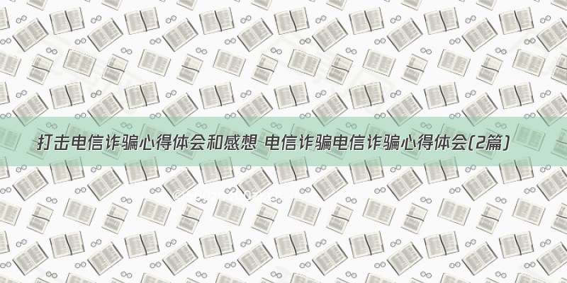 打击电信诈骗心得体会和感想 电信诈骗电信诈骗心得体会(2篇)