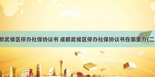 成都武侯区停办社保协议书 成都武侯区停办社保协议书在哪里办(二篇)