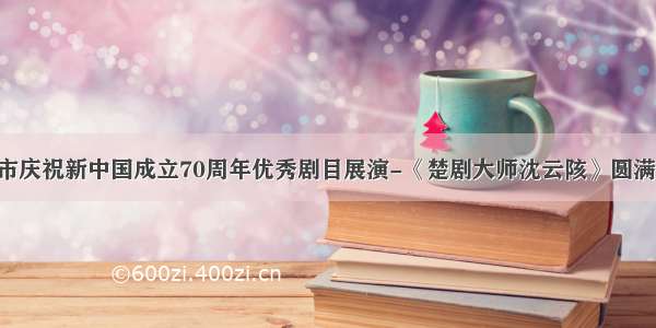 武汉市庆祝新中国成立70周年优秀剧目展演-《楚剧大师沈云陔》圆满成功！