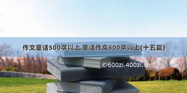 作文童话500字以上 童话作文500字以上(十五篇)